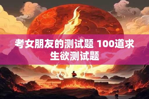 考女朋友的测试题 100道求生欲测试题