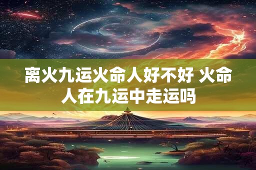 离火九运火命人好不好 火命人在九运中走运吗
