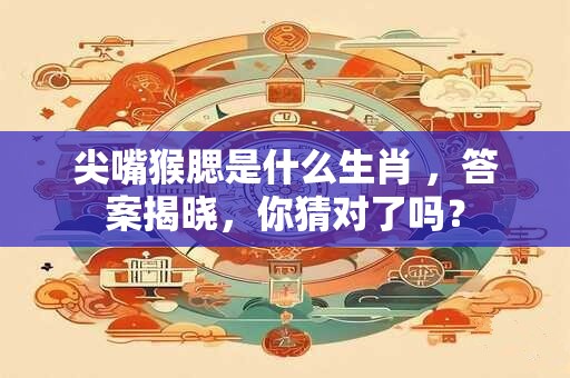 尖嘴猴腮是什么生肖 ，答案揭晓，你猜对了吗？