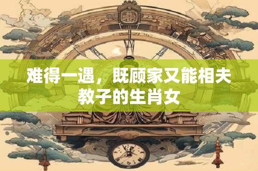难得一遇，既顾家又能相夫教子的生肖女
