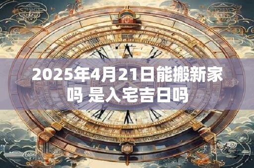2025年4月21日能搬新家吗 是入宅吉日吗