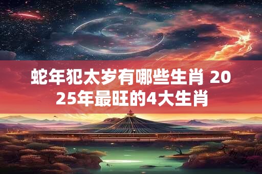 蛇年犯太岁有哪些生肖 2025年最旺的4大生肖