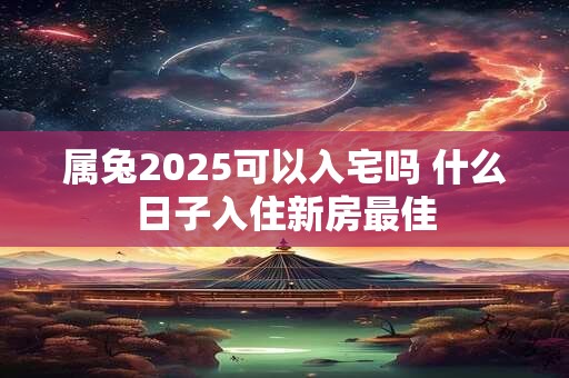 属兔2025可以入宅吗 什么日子入住新房最佳