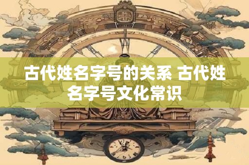 古代姓名字号的关系 古代姓名字号文化常识