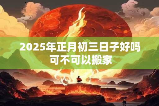 2025年正月初三日子好吗 可不可以搬家