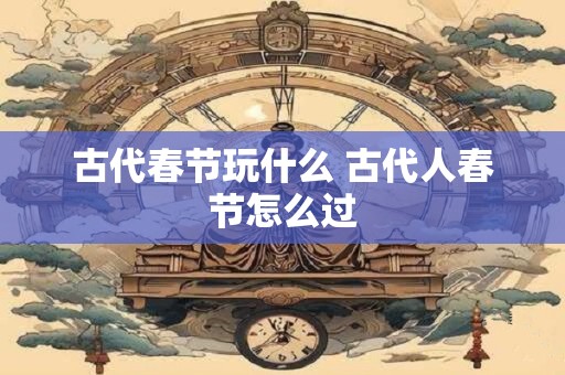 古代春节玩什么 古代人春节怎么过