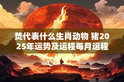 焚代表什么生肖动物 猪2025年运势及运程每月运程