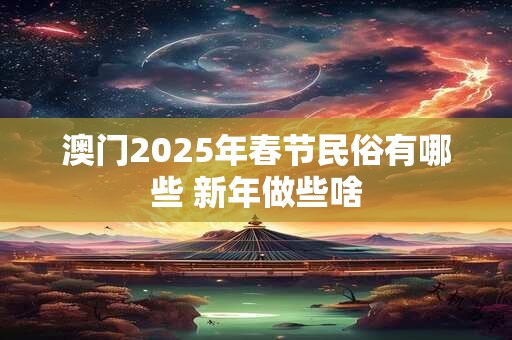 澳门2025年春节民俗有哪些 新年做些啥
