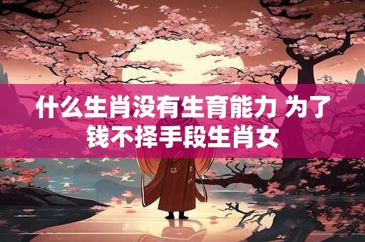 什么生肖没有生育能力 为了钱不择手段生肖女