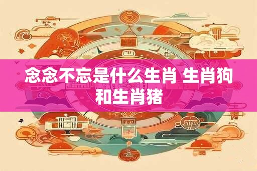 详细阅读:念念不忘是什么生肖 生肖狗和生肖猪 念念不忘是什么生肖 生肖狗和生肖猪