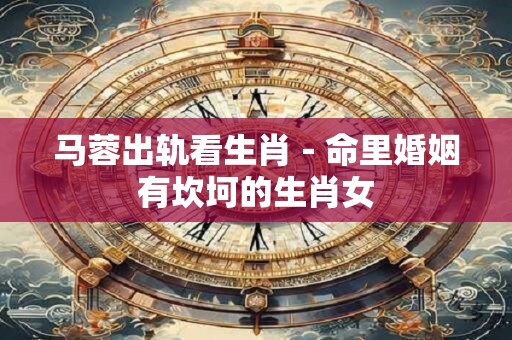 马蓉出轨看生肖－命里婚姻有坎坷的生肖女