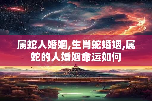属蛇人婚姻,生肖蛇婚姻,属蛇的人婚姻命运如何
