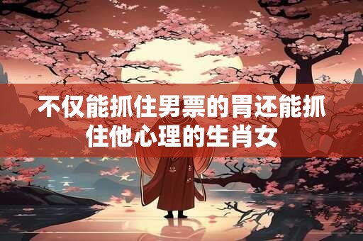 不仅能抓住男票的胃还能抓住他心理的生肖女