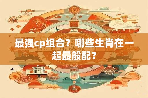 最强cp组合？哪些生肖在一起最般配？