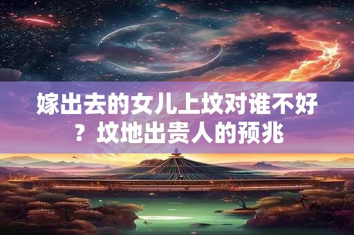 详细阅读:嫁出去的女儿上坟对谁不好?坟地出贵人的预兆 嫁出去的女儿上坟对谁不好?坟地出贵人的预兆
