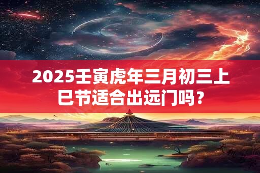 2025壬寅虎年三月初三上巳节适合出远门吗？