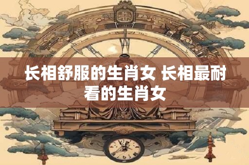 长相舒服的生肖女 长相最耐看的生肖女