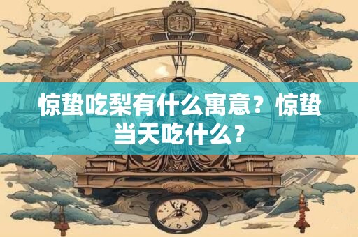 惊蛰吃梨有什么寓意？惊蛰当天吃什么？