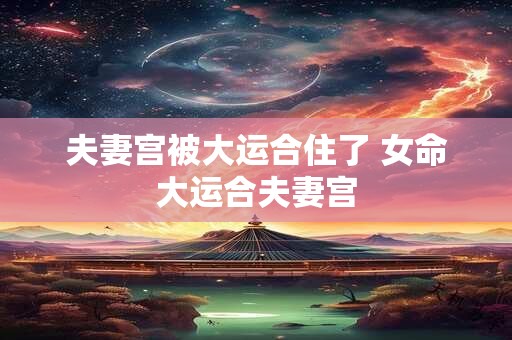 夫妻宫被大运合住了 女命大运合夫妻宫