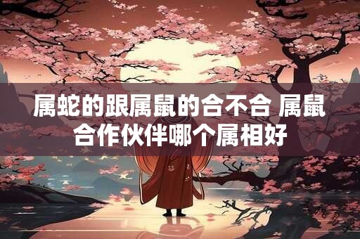 详细阅读:属蛇的跟属鼠的合不合 属鼠合作伙伴哪个属相好 属蛇的跟属鼠的合不合 属鼠合作伙伴哪个属相好