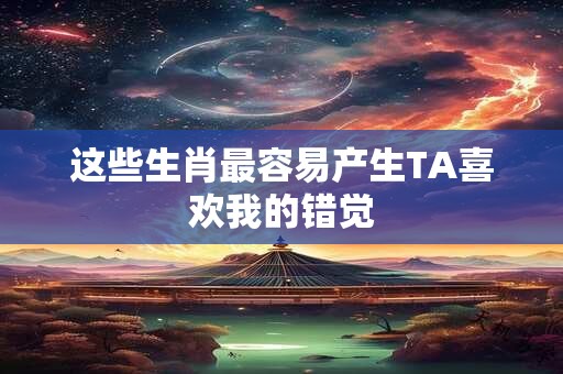 这些生肖最容易产生TA喜欢我的错觉