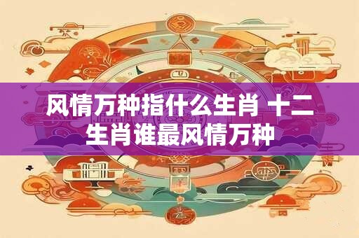 风情万种指什么生肖 十二生肖谁最风情万种