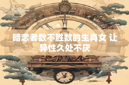 暗恋者数不胜数的生肖女 让异性久处不厌