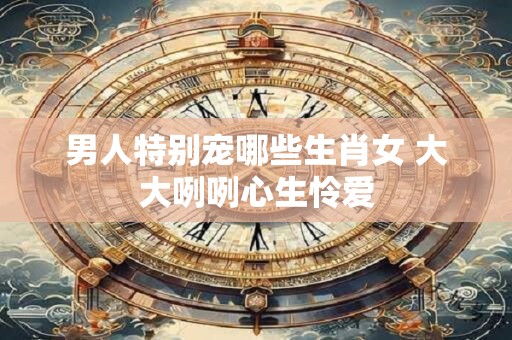 男人特别宠哪些生肖女 大大咧咧心生怜爱