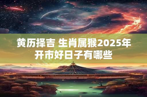 黄历择吉 生肖属猴2025年开市好日子有哪些