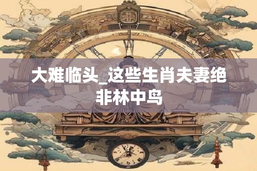 大难临头_这些生肖夫妻绝非林中鸟