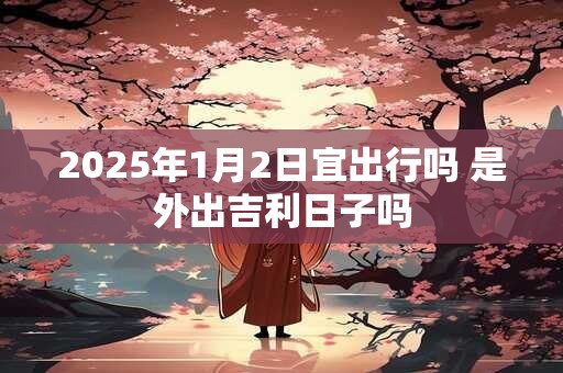 2025年1月2日宜出行吗 是外出吉利日子吗
