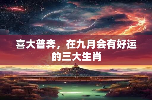 喜大普奔，在九月会有好运的三大生肖