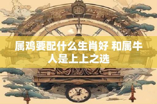 属鸡要配什么生肖好 和属牛人是上上之选
