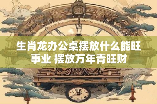 生肖龙办公桌摆放什么能旺事业 摆放万年青旺财