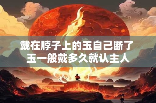 戴在脖子上的玉自己断了 玉一般戴多久就认主人