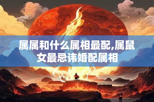 属属和什么属相最配,属鼠女最忌讳婚配属相