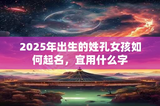 2025年出生的姓孔女孩如何起名,宜用什么字 2025年出生的姓孔女孩如何起名,宜用什么字