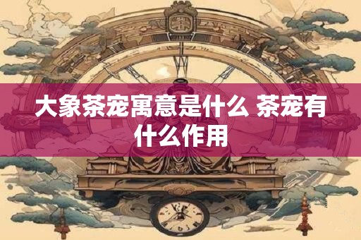 大象茶宠寓意是什么 茶宠有什么作用