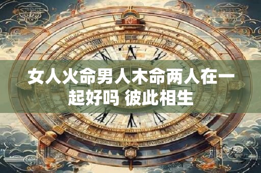 女人火命男人木命两人在一起好吗 彼此相生