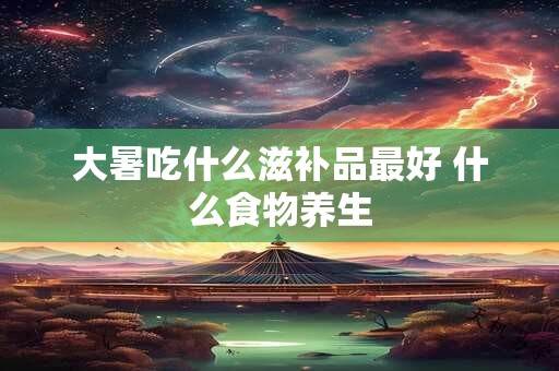 大暑吃什么滋补品最好 什么食物养生