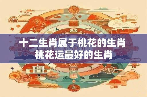 十二生肖属于桃花的生肖 桃花运最好的生肖