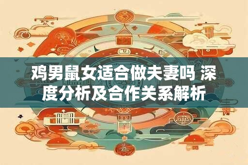 鸡男鼠女适合做夫妻吗 深度分析及合作关系解析