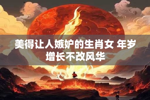 美得让人嫉妒的生肖女 年岁增长不改风华