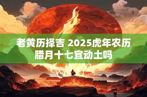 老黄历择吉 2025虎年农历腊月十七宜动土吗