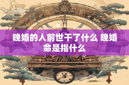 晚婚的人前世干了什么 晚婚命是指什么
