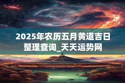 2025年农历五月黄道吉日整理查询_天天运势网