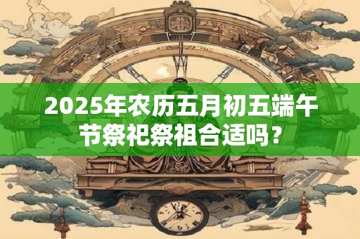 2025年农历五月初五端午节祭祀祭祖合适吗？