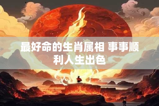 最好命的生肖属相 事事顺利人生出色