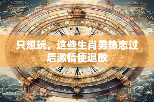 只想玩，这些生肖男热恋过后激情便退散