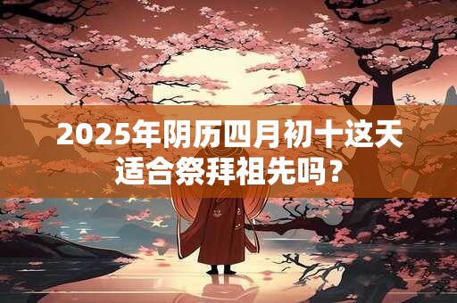 2025年阴历四月初十这天适合祭拜祖先吗？